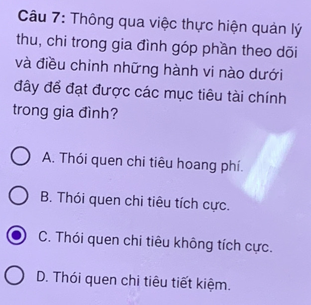 Thông qua việc thực hiện quản lý
thu, chi trong gia đình góp phần theo dõi
và điều chỉnh những hành vi nào dưới
đây để đạt được các mục tiêu tài chính
trong gia đình?
A. Thói quen chi tiêu hoang phí.
B. Thói quen chi tiêu tích cực.
C. Thói quen chi tiêu không tích cực.
D. Thói quen chi tiêu tiết kiệm.