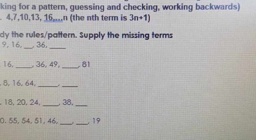 king for a pattern, guessing and checking, working backwards) 
. 4, 7, 10, 13, 16,..n (the nth term is 3n+1)
dy the rules/pattern. Supply the missing terms
9, 16, _, 36,_
16, _, 36, 49, _, 81. 8, 16, 64,_ 
_ 
. 18, 20, 24, _, 38,_ 
0. 55, 54, 51, 46, __ 19