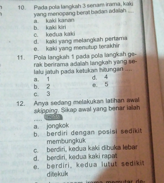 Pada pola langkah 3 senam irama, kaki
yang menopang berat badan adalah ....
a. kaki kanan
b. kaki kiri
c. kedua kaki
d. kaki yang melangkah pertama
e. kaki yang menutup terakhir
11. Pola langkah 1 pada pola langkah ge-
rak berirama adalah langkah yang se-
lalu jatuh pada ketukan hitungan ....
a. 1 d. 4
b. 2 e. 5
c. 3
12. Anya sedang melakukan latihan awal
skipping. Sikap awal yang benar ialah
HOTS
a. jongkok
b. berdiri dengan posisi sedikit
membungkuk
c. berdiri, kedua kaki dibuka lebar
d. berdiri, kedua kaki rapat
e. berdiri, kedua lutut sedikit
ditekuk