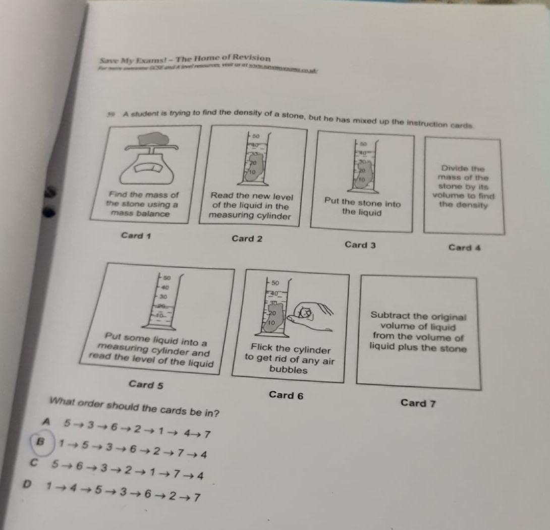 Save My Exams! - The Home of Revision
SE and À level resourves, vest ux at s n nnme co nãc
39 A sludent is trying to find the density of a stone, but he has mixed up the instruction cards
Divide the
mass of the
stone by its
volume to find
Find the mass of the density
the stone using a 
mass balance 
Card 1 Card 2 Card 3 Card 4
Subtract the original
volume of liquid
from the volume of
liquid plus the stone
Card 6
Card 7
What order should the cards be in?
A 5 → 3 → 6 → 2 → 1 → 4→ 7
B 1 → 5→ 3 → 6 → 2 → 7→ 4
C 5 →6→3 → 2 →1 → 7 → 4
D 1 → 4 →5 →3 → 6 → 2 → 7