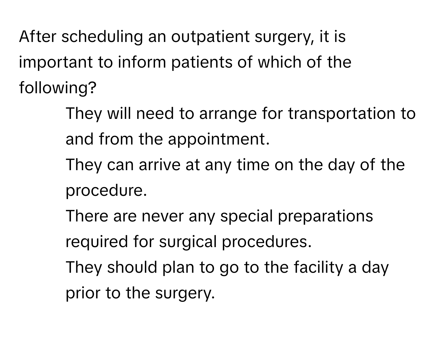 After scheduling an outpatient surgery, it is important to inform patients of which of the following?

1) They will need to arrange for transportation to and from the appointment.
2) They can arrive at any time on the day of the procedure.
3) There are never any special preparations required for surgical procedures.
4) They should plan to go to the facility a day prior to the surgery.