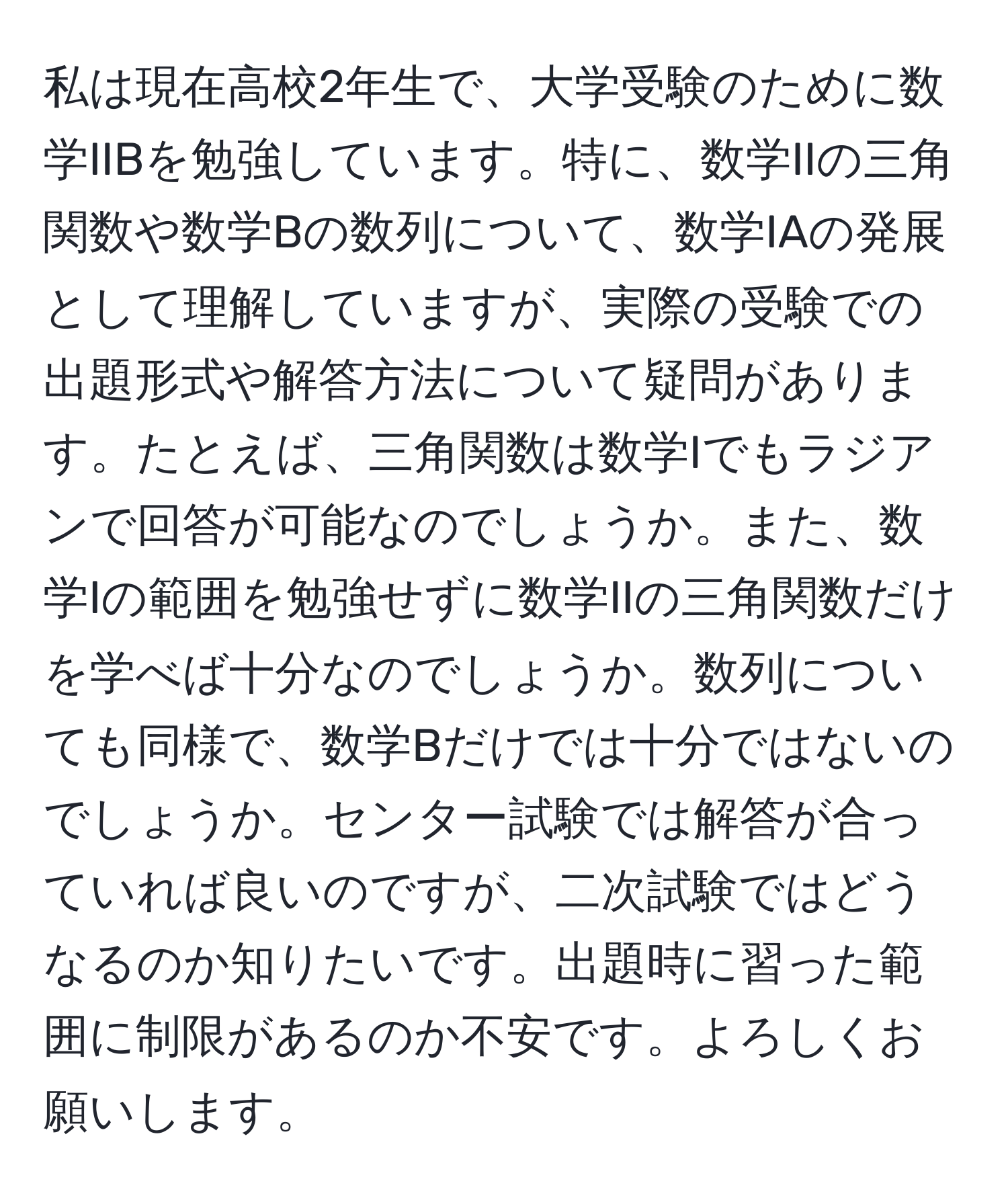 私は現在高校2年生で、大学受験のために数学IIBを勉強しています。特に、数学IIの三角関数や数学Bの数列について、数学IAの発展として理解していますが、実際の受験での出題形式や解答方法について疑問があります。たとえば、三角関数は数学Iでもラジアンで回答が可能なのでしょうか。また、数学Iの範囲を勉強せずに数学IIの三角関数だけを学べば十分なのでしょうか。数列についても同様で、数学Bだけでは十分ではないのでしょうか。センター試験では解答が合っていれば良いのですが、二次試験ではどうなるのか知りたいです。出題時に習った範囲に制限があるのか不安です。よろしくお願いします。