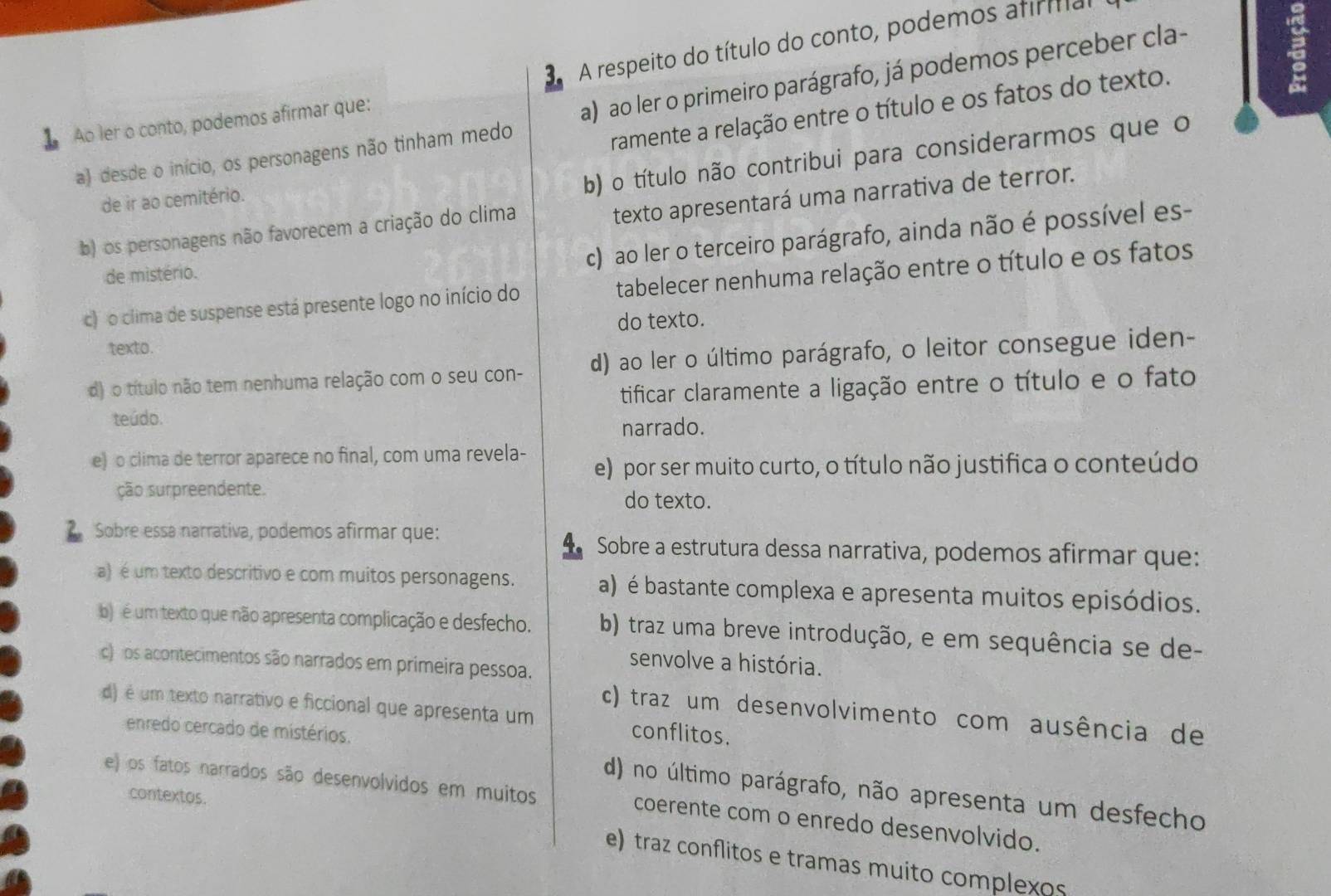 3A respeito do título do conto, podemos afirifial
ramente a relação entre o título e os fatos do texto.
Ao ler o conto, podemos afirmar que:
a)  ao ler o primeiro parágrafo, já podemos perceber cla-
a) desde o início, os personagens não tinham medo b) o título não contribui para considerarmos que o
texto apresentará uma narrativa de terror.
de ir ao cemitério.
b) os personagens não favorecem a criação do clima
c) ao ler o terceiro parágrafo, ainda não é possível es-
de mistério.
c)  o clima de suspense está presente logo no início do tabelecer nenhuma relação entre o título e os fatos
do texto.
texto.
d) o título não tem nenhuma relação com o seu con- d) ao ler o último parágrafo, o leitor consegue iden-
teúdo. tificar claramente a ligação entre o título e o fato
narrado.
e) o clima de terror aparece no final, com uma revela- e) por ser muito curto, o título não justifica o conteúdo
ção surpreendente. do texto.
Sobre essa narrativa, podemos afirmar que:  Sobre a estrutura dessa narrativa, podemos afirmar que:
a) é um texto descritivo e com muitos personagens. a) é bastante complexa e apresenta muitos episódios.
)  é um texto que não apresenta complicação e desfecho. b) traz uma breve introdução, e em sequência se de-
c) pos acontecimentos são narrados em primeira pessoa.
senvolve a história.
d) é um texto narrativo e ficcional que apresenta um conflitos.
c) traz um desenvolvimento com ausência de
enredo cercado de mistérios.
d) no último parágrafo, não apresenta um desfecho
contextos.
e) os fatos narrados são desenvolvidos em muitos coerente com o enredo desenvolvido.
e) traz conflitos e tramas muito complexos