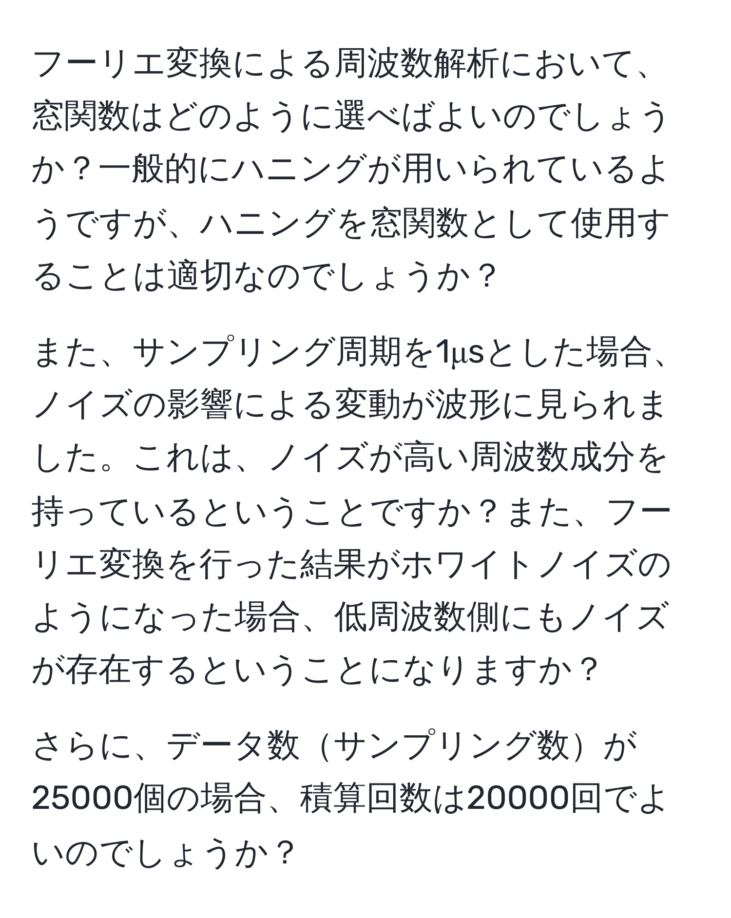 フーリエ変換による周波数解析において、窓関数はどのように選べばよいのでしょうか？一般的にハニングが用いられているようですが、ハニングを窓関数として使用することは適切なのでしょうか？

また、サンプリング周期を1μsとした場合、ノイズの影響による変動が波形に見られました。これは、ノイズが高い周波数成分を持っているということですか？また、フーリエ変換を行った結果がホワイトノイズのようになった場合、低周波数側にもノイズが存在するということになりますか？

さらに、データ数サンプリング数が25000個の場合、積算回数は20000回でよいのでしょうか？