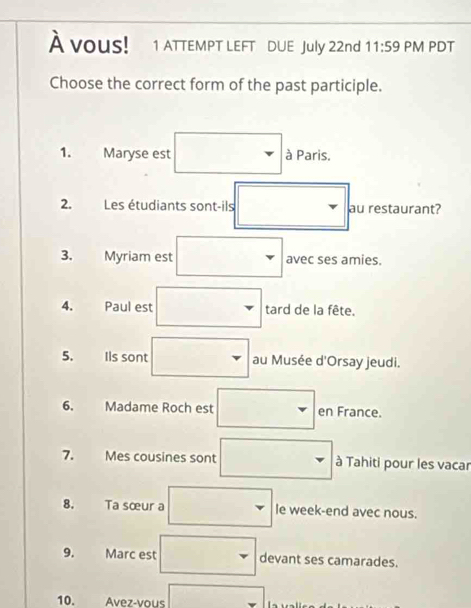 À vous! 1 ATTEMPT LEFT DUE July 22nd 11:59 PM PDT 
Choose the correct form of the past participle. 
1. Maryse est à Paris. 
2. Les étudiants sont-ils au restaurant? 
3. Myriam est avec ses amies. 
4. Paul est tard de la fête. 
5. Ils sont au Musée d'Orsay jeudi. 
6. Madame Roch est en France. 
7. Mes cousines sont à Tahiti pour les vacar 
8. Ta sœur a le week-end avec nous. 
9. Marc est devant ses camarades. 
10. Avez-vous