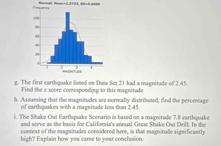 Normal: Mea n=2.5723, SD=0.6505
g. The first earthquake listed on Data Set 21 had a magnitude of 2.45. 
Find the z score corresponding to this magnitude 
h. Assuming that the magnitudes are normally distributed, find the percentage 
of earthquakes with a magnitude less than 2.45. 
i. The Shake Out Earthquake Scenario is based on a magnitude 7.8 earthquake 
and serve as the basis for California's annual Great Shake Out Drill. In the 
context of the magnitudes considered here, is that magnitude significantly 
high? Explain how you came to your conclusion.