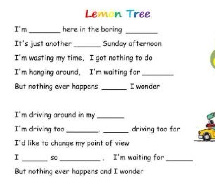 Lemon Tree 
I'm_ here in the boring_ 
It's just another _Sunday afternoon 
I'm wasting my time, I got nothing to do 
I'm hanging around, I'm waiting for_ 
But nothing ever happens _I wonder 
I'm driving around in my_ 
I'm driving too __driving too far 
. 
I'd like to change my point of view 
I __, I'm waiting for_ 
so 
But nothing ever happens and I wonder