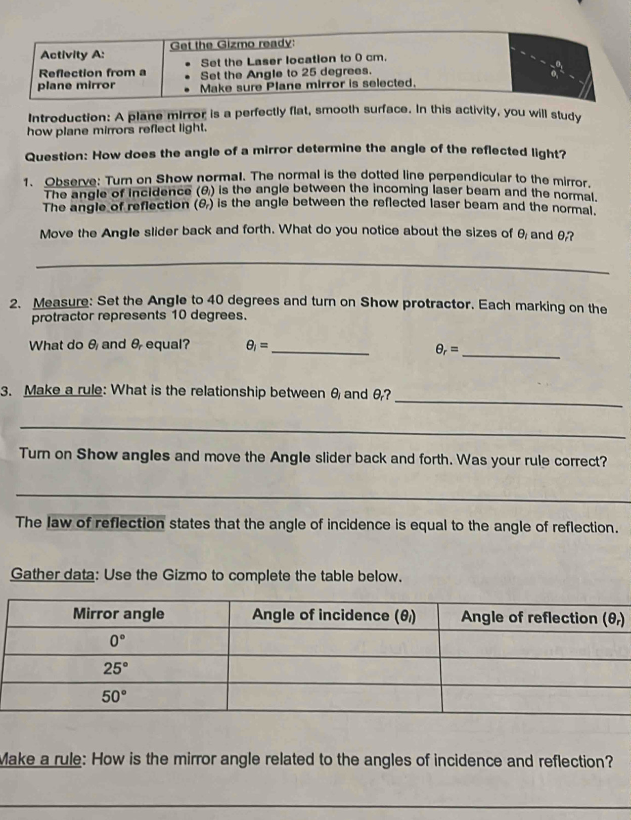 Introduction: A plane mirror is a perfectly flat, smooth surface. In this activity, you will study
how plane mirrors reflect light.
Question: How does the angle of a mirror determine the angle of the reflected light?
1. Observe: Turn on Show normal. The normal is the dotted line perpendicular to the mirror.
The angle of incidence (θ) is the angle between the incoming laser beam and the normal.
The angle of reflection (θ) is the angle between the reflected laser beam and the normal.
Move the Angle slider back and forth. What do you notice about the sizes of θ and θ?
_
2. Measure: Set the Angle to 40 degrees and turn on Show protractor. Each marking on the
protractor represents 10 degrees.
What do θ and θ equal? θ _i= _
_ θ _r=
_
3. Make a rule: What is the relationship between θ and θ?
_
Turn on Show angles and move the Angle slider back and forth. Was your rule correct?
_
The law of reflection states that the angle of incidence is equal to the angle of reflection.
Gather data: Use the Gizmo to complete the table below.
Make a rule: How is the mirror angle related to the angles of incidence and reflection?
_