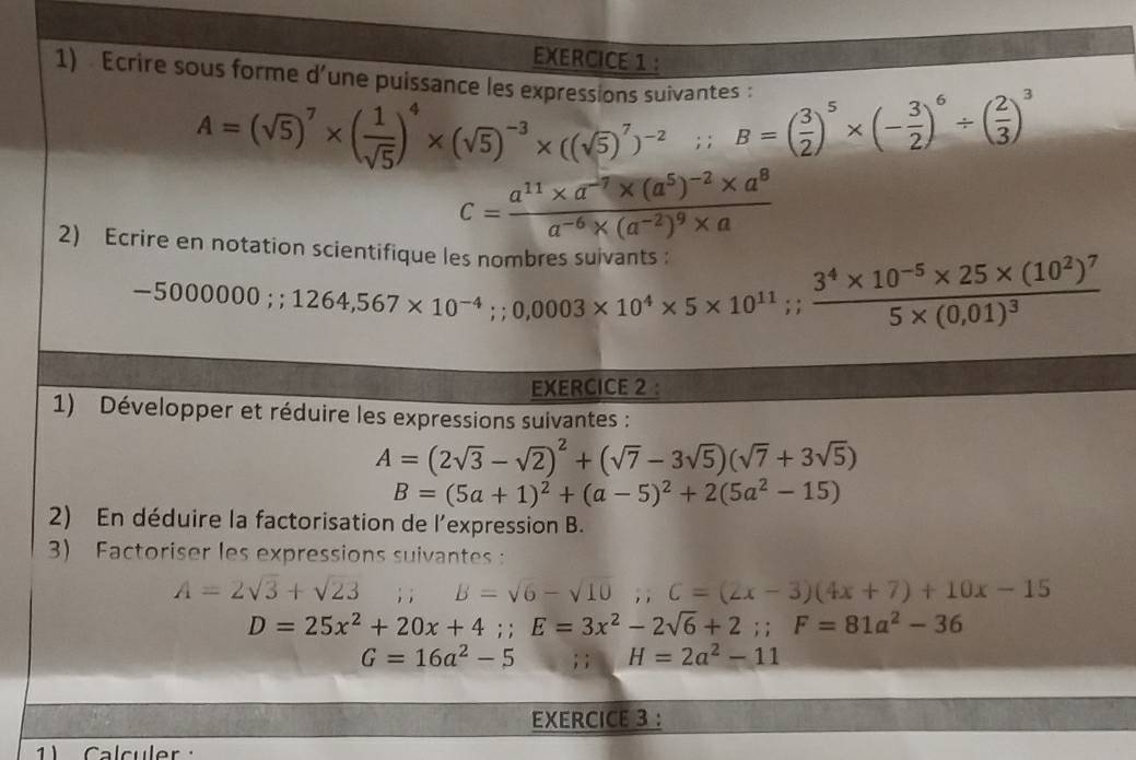 Écrire sous forme d'une puissance les exn
A=(sqrt(5))^7* ( 1/sqrt(5) )^4* (sqrt(5))^-3* ((sqrt(5))^7)^-2;;B=( 3/2 )^5* (- 3/2 )^6/ ( 2/3 )^3
c=frac a^(11)* a^(-7)* (a^5)^-2* a^8a^(-6)* (a^(-2))^9* a
2) Ecrire en notation scientifique le
-500000;;1264,567* 10^(-4);;0,0003* 10^(11)* 5* 10^(11);;frac 3^4* 10^(-5)* 25* (10^2)^75* (0,01)^3
EXERCICE 2 :
1) Développer et réduire les expressions suivantes :
A=(2sqrt(3)-sqrt(2))^2+(sqrt(7)-3sqrt(5))(sqrt(7)+3sqrt(5))
B=(5a+1)^2+(a-5)^2+2(5a^2-15)
2) En déduire la factorisation de l'expression B.
3) Factoriser les expressions suivantes
A=2sqrt(3)+sqrt(23); ; B=sqrt(6)-sqrt(10);C=(2x-3)(4x+7)+10x-15
D=25x^2+20x+4;;E=3x^2-2sqrt(6)+2;;F=81a^2-36
G=16a^2-5; ; H=2a^2-11
EXERCICE 3 :
1) Calculer