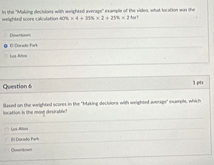 In the "Making decisions with weighted average" example of the video, what location was the
weighted score calculation 40% * 4+35% * 2+25% * 2 for?
Downtown
El Dorado Park
Los Altos
Question 6 1 pts
Based on the weighted scores in the ''Making decisions with weighted average'' example, which
location is the most desirable?
Los Altos
El Dorado Park
Downtown