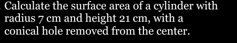 Calculate the surface area of a cylinder with 
radius 7 cm and height 21 cm, with a 
conical hole removed from the center.
