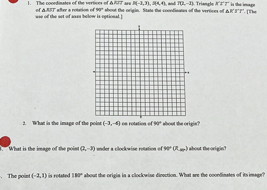 The coordinates of the vertices of △ RST are R(-2,3), S(4,4) , and T(2,-2). Triangle R'S'T' is the image 
of △ RST after a rotation of 90° about the origin. State the coordinates of the vertices of △ R'S'T'. [The 
use of the set of axes below is optional.] 
2. What is the image of the point (-3,-6) on rotation of 90° about the origin? 
3. What is the image of the point (2,-3) under a clockwise rotation of 90°(R_-90°) about the origin? 
. The point (-2,1) is rotated 180° about the origin in a clockwise direction. What are the coordinates of itsimage?