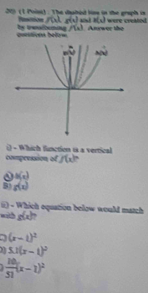 209 (l Point) . The dipbed line in the graph is
Pisecnn 10 g(t) and a(x) were created 
by trensfouning f(x) Answer the
questions bely===
() - Which function is a vertical
commpression of f(x) `
h(x)
B) g(x)
1) Which equation below would match
with g(x)?
a (x-i)^2
5x(x-1)^2
 10/51 (x-1)^2