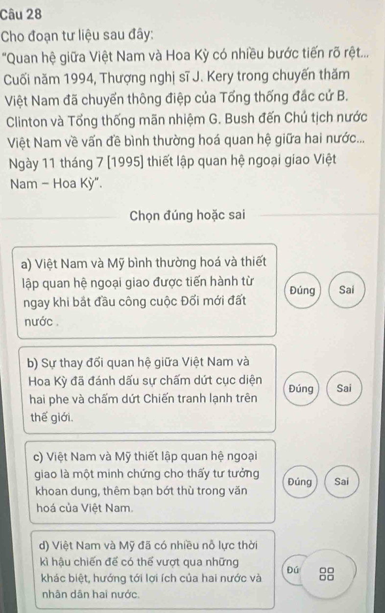 Cho đoạn tư liệu sau đây:
'Quan hệ giữa Việt Nam và Hoa Kỳ có nhiều bước tiến rõ rệt...
Cuối năm 1994, Thượng nghị sĩ J. Kery trong chuyến thăm
Việt Nam đã chuyển thông điệp của Tổng thống đác cứ B.
Clinton và Tổng thống mãn nhiệm G. Bush đến Chú tịch nước
Việt Nam về vấn đề bình thường hoá quan hệ giữa hai nước...
Ngày 11 tháng 7 [1995] thiết lập quan hệ ngoại giao Việt
Nam - Hoa Kỳ".
Chọn đúng hoặc sai
a) Việt Nam và Mỹ bình thường hoá và thiết
lập quan hệ ngoại giao được tiến hành từ Đúng Sai
ngay khi bắt đầu công cuộc Đổi mới đất
nước
b) Sự thay đổi quan hệ giữa Việt Nam và
Hoa Kỳ đã đánh dấu sự chấm dứt cục diện Đúng Sai
hai phe và chấm dứt Chiến tranh lạnh trên
thế giới,
c) Việt Nam và Mỹ thiết lập quan hệ ngoại
giao là một minh chứng cho thấy tư tưởng Đúng Sai
khoan dung, thêm bạn bớt thù trong văn
hoá của Việt Nam.
d) Việt Nam và Mỹ đã có nhiều nỗ lực thời
kì hậu chiến để có thể vượt qua những Đú □□
khác biệt, hướng tới lợi ích của hai nước và □□
nhân dân hai nước.