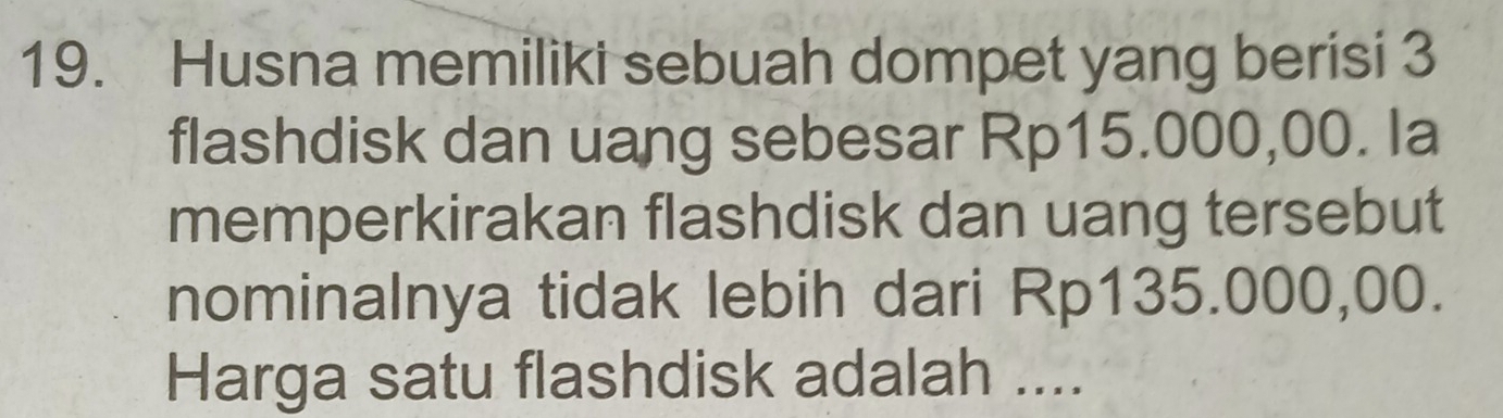 Husna memiliki sebuah dompet yang berisi 3
flashdisk dan uang sebesar Rp15.000,00. la 
memperkirakan flashdisk dan uang tersebut 
nominalnya tidak lebih dari Rp135.000,00. 
Harga satu flashdisk adalah ....