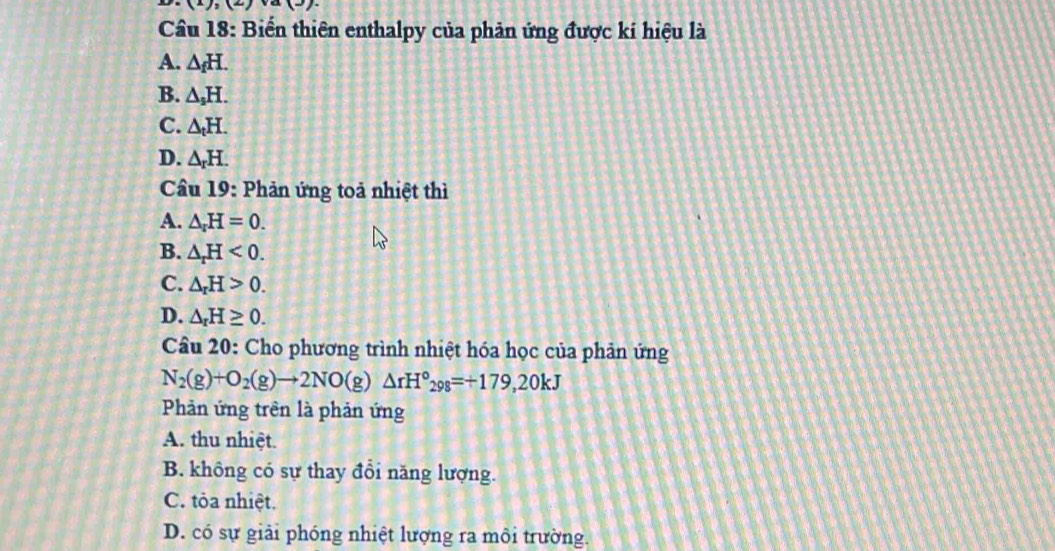 a(3) 
Câu 18: Biến thiên enthalpy của phản ứng được ki hiệu là
A. △ _fH.
B. △ _sH.
C. △ _tH.
D. △ _rH. 
Cầu 19: Phản ứng toả nhiệt thì
A. △ _rH=0.
B. △ _rH<0</tex>.
C. △ _rH>0.
D. △ _rH≥ 0. 
Câu 20: Cho phương trình nhiệt hóa học của phản ứng
N_2(g)+O_2(g)to 2NO(g)△ rH°_298=+179,20kJ
Phản ứng trên là phản ứng
A. thu nhiệt.
B. không có sự thay đổi năng lượng.
C. tỏa nhiệt.
D. có sự giải phóng nhiệt lượng ra môi trường.