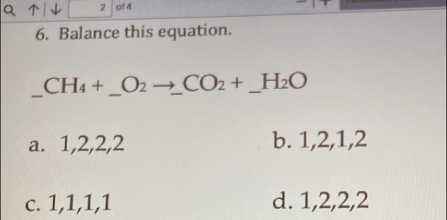 of 4
6. Balance this equation.
_ CH_4+_ O_2to _ CO_2+_ H_2O __
a. 1, 2, 2, 2 b. 1, 2, 1, 2
c. 1, 1, 1, 1 d. 1, 2, 2, 2