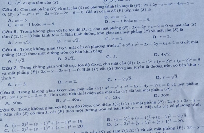 C. (P) đi qua tâm của (S). D.
Câu 4. Cho mặt phẳng (P) và mặt cầu (S) có phương trình lần lượt là (P) : 2x+2y+z-m^2+4m-5=
O; (S) ^·  x^2+y^2+z^2-2x+2y-2z-6=0. Giá trị của m để (P) tiếp xúc (S) là
B. m=-1.
A. m=5. m=1 hoặc m=-5.
D.
C. m=-1 hoặc m=5.
Câu 5. Trong không gian với hệ tọa độ Oxyz, cho mặt phẳng (P) : và mặt cầu (S)
tâm I(2;1;-1) bán kính R=2. Bán kính đường tròn giáo của mặt phẳng (P) và mặt cầu (S) là 2x+2y+z-2=0
A. r=sqrt(3). B. r=sqrt(5). C. r=1. D. r=3.
Câu 6. Trong không gian Oxyz, mặt cầu có phương trình x^2+y^2+z^2-2x+2y-6z+2=0 cắt mặt
phẳng (Oxz) theo một đường tròn có bán kính bằng
A. 3sqrt(2). B. 2sqrt(2). C. 5. D、 4sqrt(2).
Câu 7. Trong không gian với hệ trục tọa độ Oxyz, cho mặt cầu (S) :
và mặt phẳng (P): 2x-y-2z+1=0. Biết (P) cắt (S) theo giao tuyến là đường tròn có bán kính r. (x-1)^2+(y-2)^2+(z-2)^2=9
Tính r. D. r=sqrt(3).
C. r=2sqrt(2).
A. r=3.
B. r=2.
Câu 8. Trong không gian Oxyz cho mặt cầu (S): và mặt phẳng
(P): 2x+y-z-2=0. Tính diện tích thiết diện của mặt cầu (S) cắt bởi mặt phẳng (P). x^2+y^2+z^2-6x-4y-12z=0
A. 50π. C. 25π. D. 36π.
B. S=49π .
Câu 9. Trong không gian với hệ tọa độ Oxyz, cho điểm I(2;1:1) và mặt phẳng (P) : 2x+y+2z-1=
0. Mặt cầu (S) có tâm I, cắt (P) theo một đường tròn có bán kính r=4.  Mặt cầu (S) có phương trình
à (x-2)^2+(y-1)^2+(z-1)^2=18. B. (x-2)^2+(y-1)^2+(z-1)^2=2sqrt(5).
A.
D. (x+2)^2+(y+1)^2+(z+1)^2=20.
C. (x-2)^2+(y-1)^2+(z-1)^2=20. t sầu (S) có tâm I(1;2;1) và cất mặt phẳng (P): 2x-y+