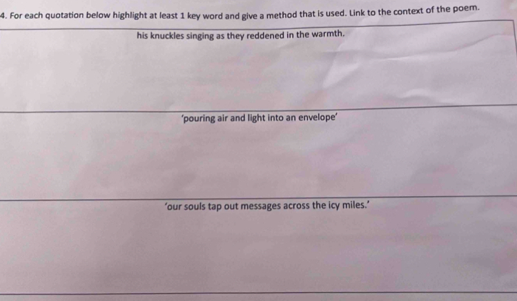 For each quotation below highlight at least 1 key word and give a method that is used. Link to the context of the poem.
his knuckles singing as they reddened in the warmth.
‘pouring air and light into an envelope’
‘our souls tap out messages across the icy miles.’