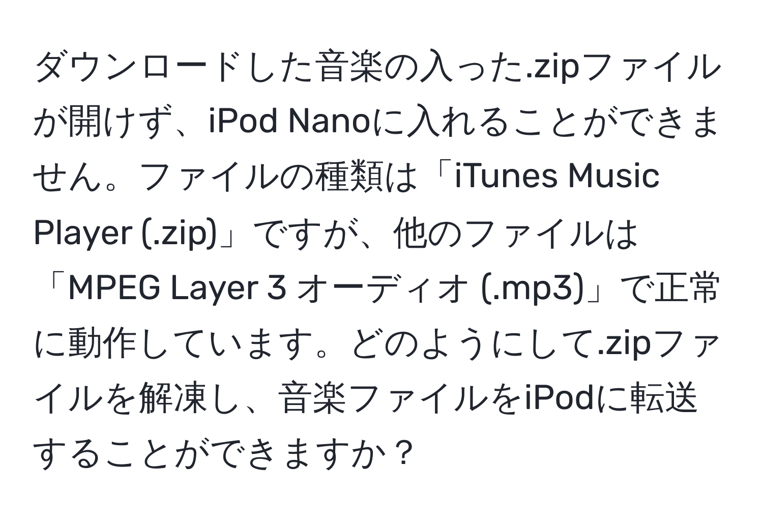 ダウンロードした音楽の入った.zipファイルが開けず、iPod Nanoに入れることができません。ファイルの種類は「iTunes Music Player (.zip)」ですが、他のファイルは「MPEG Layer 3 オーディオ (.mp3)」で正常に動作しています。どのようにして.zipファイルを解凍し、音楽ファイルをiPodに転送することができますか？