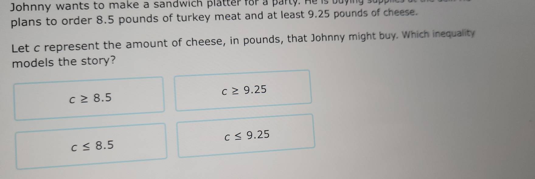 Johnny wants to make a sandwich platter for a party. He is buying s
plans to order 8.5 pounds of turkey meat and at least 9.25 pounds of cheese.
Let c represent the amount of cheese, in pounds, that Johnny might buy. Which inequality
models the story?
c≥ 9.25
c≥ 8.5
c≤ 9.25
c≤ 8.5