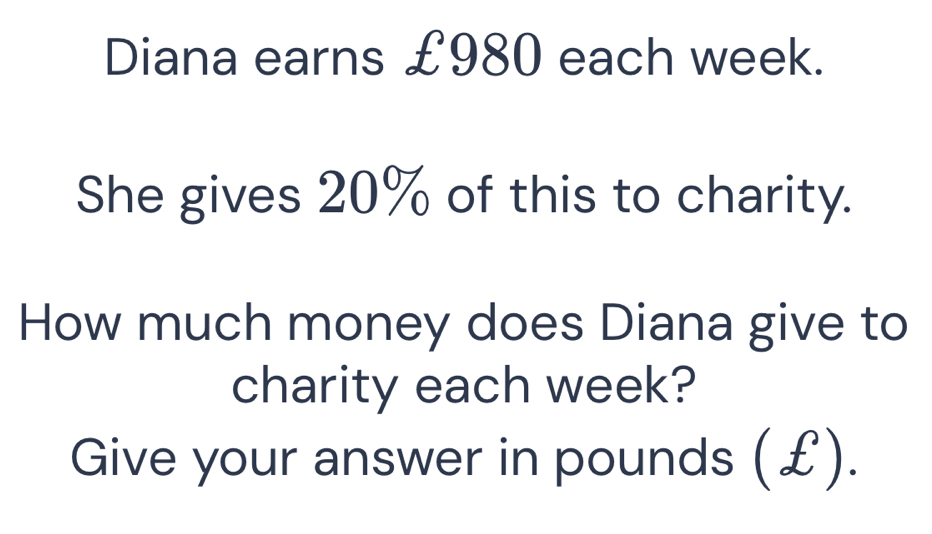 Diana earns £980 each week. 
She gives 20% of this to charity. 
How much money does Diana give to 
charity each week? 
Give your answer in pounds (£).