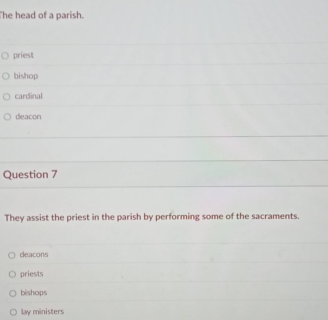 The head of a parish.
priest
bishop
cardinal
deacon
Question 7
They assist the priest in the parish by performing some of the sacraments.
deacons
priests
bishops
lay ministers