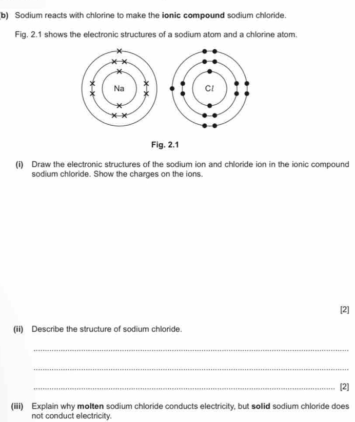 Sodium reacts with chlorine to make the ionic compound sodium chloride. 
Fig. 2.1 shows the electronic structures of a sodium atom and a chlorine atom. 
Fig. 2.1 
(i) Draw the electronic structures of the sodium ion and chloride ion in the ionic compound 
sodium chloride. Show the charges on the ions. 
[2] 
(ii) Describe the structure of sodium chloride. 
_ 
_ 
_[2] 
(iii) Explain why molten sodium chloride conducts electricity, but solid sodium chloride does 
not conduct electricity.