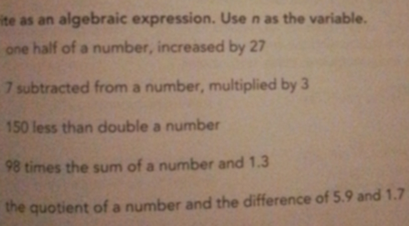 ite as an algebraic expression. Use n as the variable. 
one half of a number, increased by 27
7 subtracted from a number, multiplied by 3
150 less than double a number
98 times the sum of a number and 1.3
the quotient of a number and the difference of 5.9 and 1.7