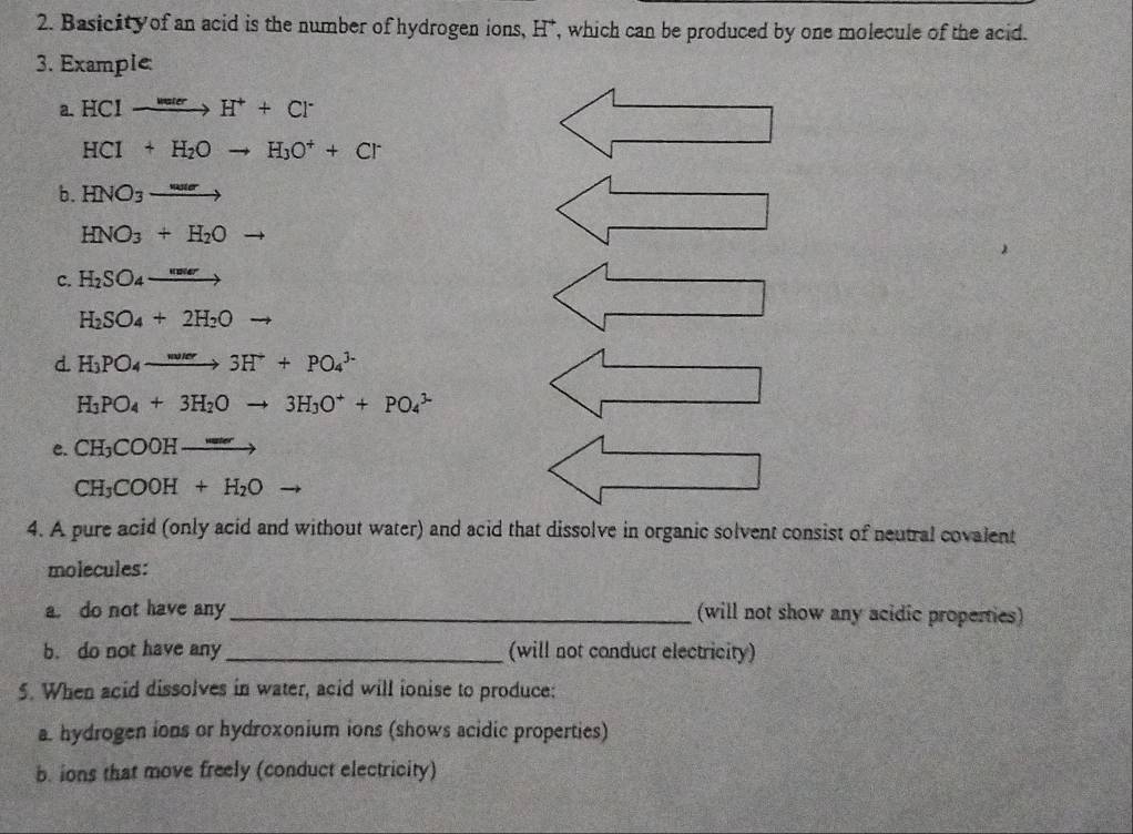 Basicity of an acid is the number of hydrogen ions, H *, which can be produced by one molecule of the acid.
3. Example:
a. HCIto H^++Cl^-
HCI+H_2Oto H_3O^++Cr
b. HNO_3to
HNO_3+H_2Oto
C. H_2SO_4to
H_2SO_4+2H_2O
d. H_3PO_4to 3H^++PO_4^((3-)
H_3)PO_4+3H_2Oto 3H_3O^++PO_4^((3-)
e. CH_3)COOHto
CH_3COOH+H_2O
4. A pure acid (only acid and without water) and acid that dissolve in organic solvent consist of neutral covalent
molecules:
a. do not have any_ (will not show any acidic properties)
b. do not have any _(will not conduct electricity)
5. When acid dissolves in water, acid will ionise to produce:
a. hydrogen ions or hydroxonium ions (shows acidic properties)
b. ions that move freely (conduct electricity)