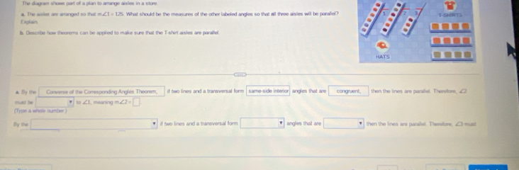 The diauram shows part of a olan to arrange aisles in a store 
a. The aslies are arranged so that m∠ 1=125 What should be the measures of the other labeled angles so that all three aisles will be parallel? 
Explain 
b. Describe how theorems can be applied to make sure that the T-shirt aisles are parallel 
aBy the Converse of the Carresponding Angles Theorem, if two lines and a transversal form . same-side interor angles that are congruent, then the lines are parallel. Therelfore, 
must be w ∠ 1 meaning m∠ 2=□
(Type a whols number) 
By the if two lines and a transversal form □ angles that are then the lines are parallel. Therefore, ∠3 must