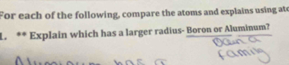 For each of the following, compare the atoms and explains using ato 
L. ** Explain which has a larger radius- Boron or Aluminum?