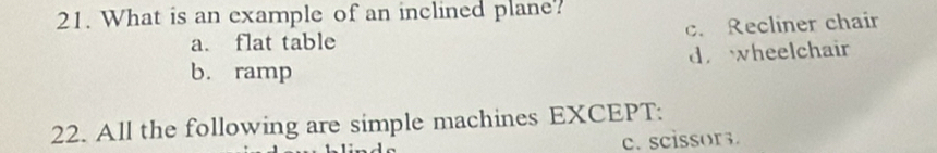 What is an example of an inclined plane?
a. flat table c. Recliner chair
d. wheelchair
b. ramp
22. All the following are simple machines EXCEPT:
c. scissor.