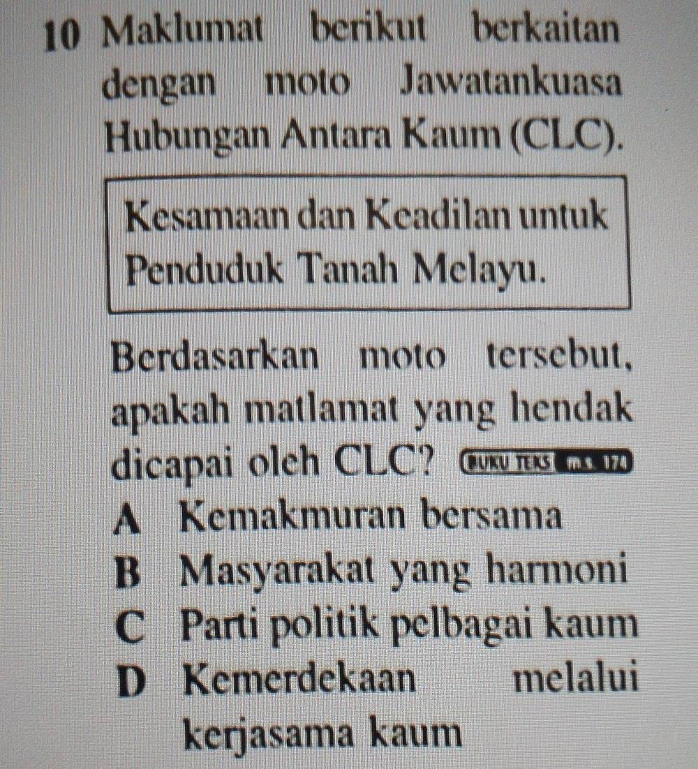 Maklumat berikut berkaitan
dengan moto Jawatankuasa
Hubungan Antara Kaum (CLC).
Kesamaan dan Keadilan untuk
Penduduk Tanah Melayu.
Berdasarkan moto tersebut,
apakah matlamat yang hendak 
dicapai olch CLC？ Gow r
A Kemakmuran bersama
B Masyarakat yang harmoni
C Parti politik pelbagai kaum
D Kemerdekaan melalui
kerjasama kaum