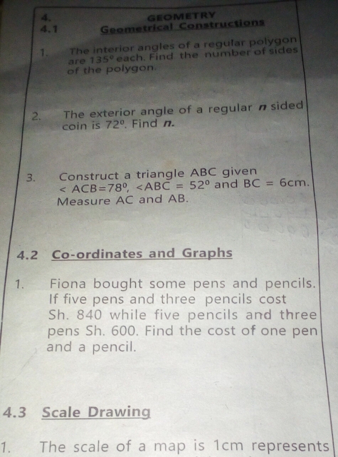 GEOMETRY 
4.1 Geometrical Constructions 
1. The interior angles of a regular polygon 
are 135° each. Find the number of sides 
of the polygon 
2. The exterior angle of a regular nsided 
coin is 72°. Find n. 
3. Construct a triangle ABC given
, and BC=6cm. 
Measure AC and AB. 
4.2 Co-ordinates and Graphs 
1. Fiona bought some pens and pencils. 
If five pens and three pencils cost
Sh. 840 while five pencils and three 
pens Sh. 600. Find the cost of one pen 
and a pencil. 
4.3 Scale Drawing 
1. The scale of a map is 1cm represents