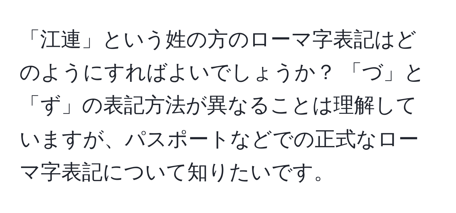 「江連」という姓の方のローマ字表記はどのようにすればよいでしょうか？ 「づ」と「ず」の表記方法が異なることは理解していますが、パスポートなどでの正式なローマ字表記について知りたいです。