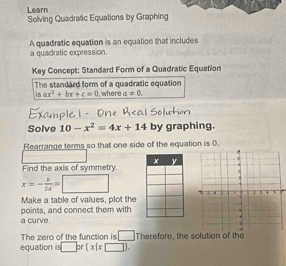 Learn 
Solving Quadratic Equations by Graphing 
A quadratic equation is an equation that includes 
a quadratic expression. 
Key Concept: Standard Form of a Quadratic Equation 
The standard form of a quadratic equation 
is ax^2+bx+c=0 , where a!= 0. 
Solve 10-x^2=4x+14 by graphing. 
Rearrange terms so that one side of the equation is 0. 
Find the axis of symmetry.
x=- b/2a =□
Make a table of values, plot the 
points, and connect them with 
a curve. 
The zero of the function is □^. Therefore, the solution of the 
equation is □ or  x|x□ .