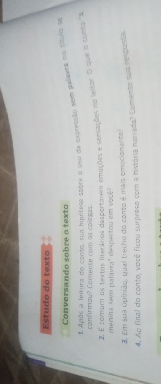 Estudo do texto 
Conversando sobre o texto 
1. Após a leitura do conto, sua hipótese sobre o uso da expressão sem palavra no título se 
confirmou? Comente com os colegas. 
2. É comum os textos literários despertarem emoções e sensações no leitor. O que o conto 'A 
menina sem palavra'' despertou em você? 
3. Em sua opinião, qual trecho do conto é mais emocionante? 
4. Ao final do conto, você ficou surpreso com a história narrada? Comente sua resposta.