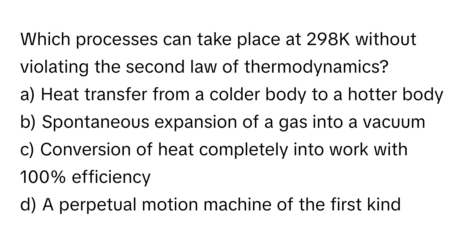 Which processes can take place at 298K without violating the second law of thermodynamics?

a) Heat transfer from a colder body to a hotter body
b) Spontaneous expansion of a gas into a vacuum
c) Conversion of heat completely into work with 100% efficiency
d) A perpetual motion machine of the first kind