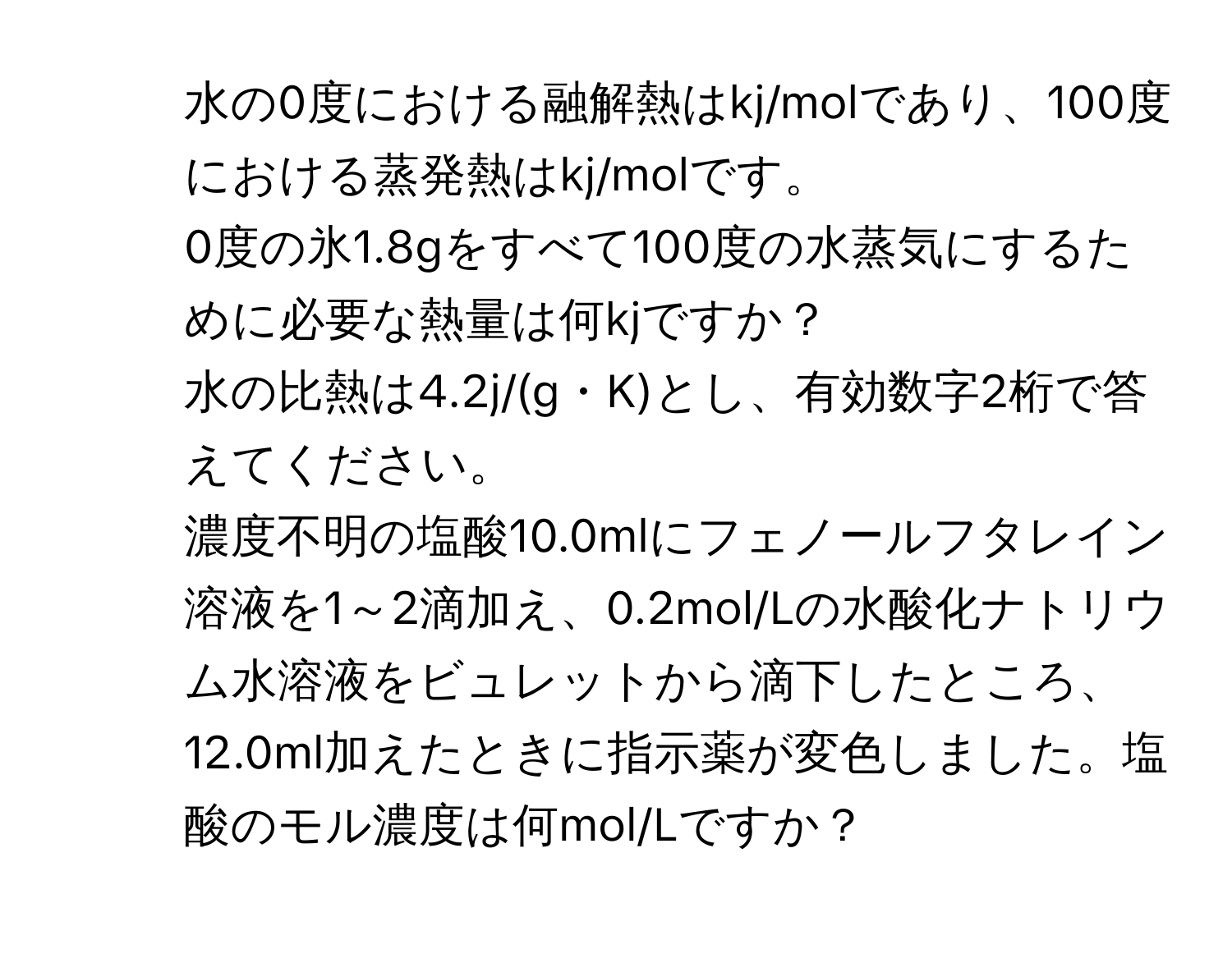 水の0度における融解熱はkj/molであり、100度における蒸発熱はkj/molです。  
0度の氷1.8gをすべて100度の水蒸気にするために必要な熱量は何kjですか？  
水の比熱は4.2j/(g・K)とし、有効数字2桁で答えてください。  

2. 濃度不明の塩酸10.0mlにフェノールフタレイン溶液を1～2滴加え、0.2mol/Lの水酸化ナトリウム水溶液をビュレットから滴下したところ、12.0ml加えたときに指示薬が変色しました。塩酸のモル濃度は何mol/Lですか？