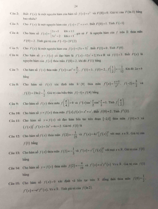 Biết F(x) là một nguyên hàm của hám số f(x)=e^(2x) vá F(0)=0 Giá trị 18 F(ln 3) bàng
bao nhiêu?
Câu 3: Cho F(x) là một nguyên hám của f(x)=2^x+x+1. Biết F(0)=1. Tinh F(-1)
Câu 4: Cho hàm số f(x)=beginarrayl 2x-1khix≥ 1 3x^2-2khix<1endarray. giá sứ F là nguyên hám của ƒ trên R thóa mãn
F(0)=2. Tính giá trị của F(-1)+2F(2)
Câu 5: Cho F(x) là một nguyên hàm của f(x)=(5x+3)^3 Biết F(1)=0. Tinh F(0).
Câu 6: Cho hàm số y=f(x) có đạo hàm là f'(x)=12x^2+2,forall x∈ R và f(1)=3. Biết F(x) là
nguyên hàm của f(x) thóa màn F(0)=2 , khi dó F(1) bằng
Câu 7: Cho hàm số f(x) thòa mǎn f'(x)=ax^2+ b/x^3 ,f'(1)=3,f(1)=2,f( 1/2 )=- 1/12  , Khi đô 2a+b
bằng
Câu 8: Cho hàm số f(x) xác đình trēn R> 0 thóa mān f'(x)= (x+1)/x^2 ,f(-2)= 3/2  vā
f(2)=2ln 2- 3/2 . Giá trị của biểu thức f(-1)+f(4) bằng
Câu 9: Cho hàm số f(x) thóa mǎn f( π /4 )=0 và f'(x)sin^2 x/2 cos^2 x/2 =1. Tỉnh f( π /2 ).
Câu 10: Cho hàm số y=f(x) thóa mãn f'(x).f(x)=x^4+x^2. Biết f(0)=2. Tinh f^2(2).
Câu 11: Cho hàm số y=f(x) có đạo hàm liên tục trên đoạn [-2:1] thòa mān f(0)=3 và
(f(x))^2,f'(x)=3x^2+4x+2. Giả trị f(1) là
Câu 12: Cho hàm số f(x) thóa mǎn f(2)=- 1/25  và f'(x)=4x^3[f(x)]^2 với mại x∈ R , Giá trị của
f(1) bằng
Câu 13: Cho hàm số f(x) thòa mân f(2)=- 1/5  và f'(x)=x^3[f(x)]^2 với mại x∈ R Giả trị của f(1)
bằng
Câu 14: Cho hàm số y=f(x) thóa mān f(2)=- 4/19  và f'(x)=x^1f^2(x) forall x∈ R. Giá trị của f(1)
bằng
Câu 15: Cho hàm số f(x)>0 xác định và liên tục trên  đồng thời thỏa mãn f(0)= 1/2 ,
f'(x)=-e^xf^2(x),forall x∈ R. Tinh giả trị của f(ln 2).