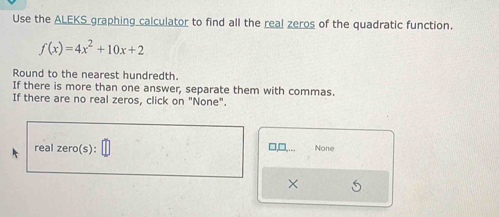 Use the ALEKS graphing calculator to find all the real zeros of the quadratic function.
f(x)=4x^2+10x+2
Round to the nearest hundredth. 
If there is more than one answer, separate them with commas. 
If there are no real zeros, click on "None". 
real zero(s): None 
…... 
×