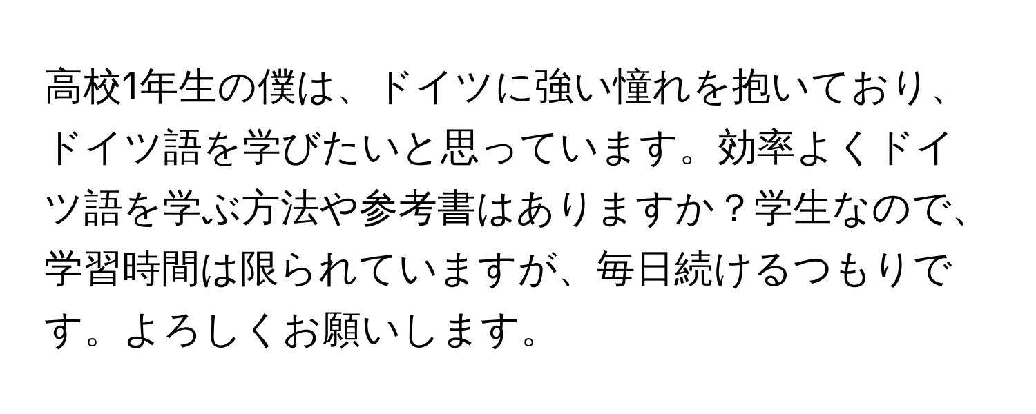 高校1年生の僕は、ドイツに強い憧れを抱いており、ドイツ語を学びたいと思っています。効率よくドイツ語を学ぶ方法や参考書はありますか？学生なので、学習時間は限られていますが、毎日続けるつもりです。よろしくお願いします。