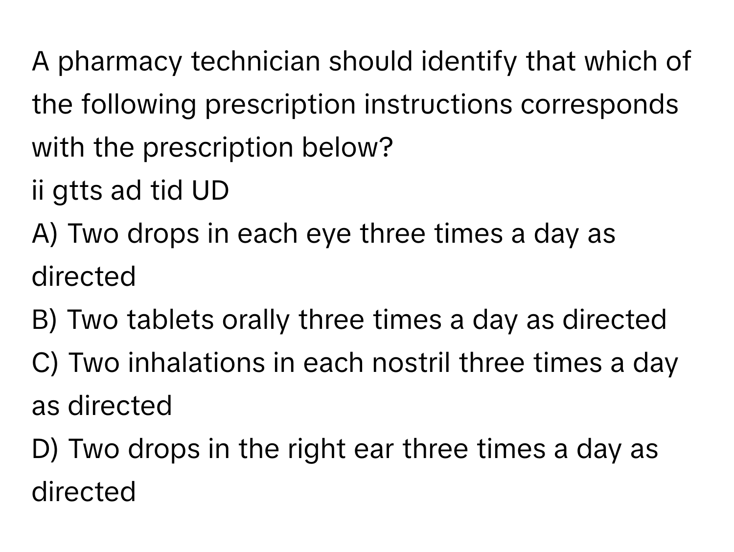 A pharmacy technician should identify that which of the following prescription instructions corresponds with the prescription below?

ii gtts ad tid UD 

A) Two drops in each eye three times a day as directed 
B) Two tablets orally three times a day as directed 
C) Two inhalations in each nostril three times a day as directed 
D) Two drops in the right ear three times a day as directed