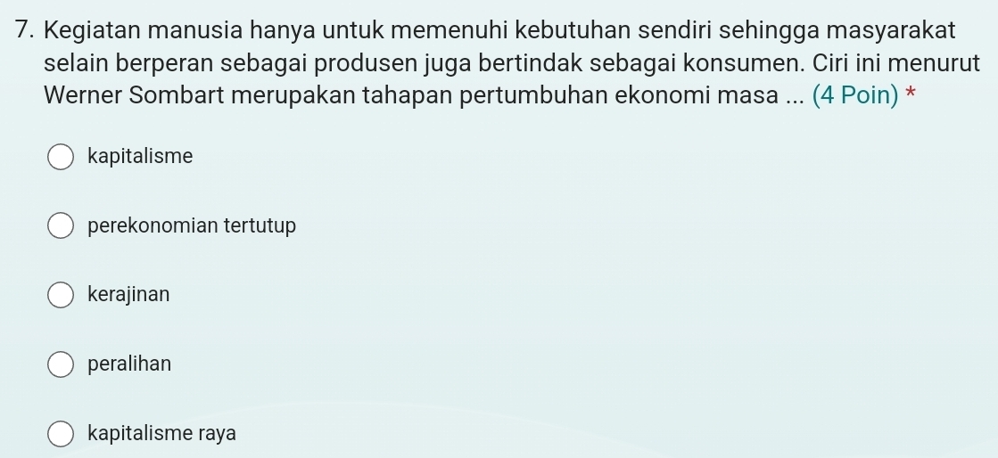 Kegiatan manusia hanya untuk memenuhi kebutuhan sendiri sehingga masyarakat
selain berperan sebagai produsen juga bertindak sebagai konsumen. Ciri ini menurut
Werner Sombart merupakan tahapan pertumbuhan ekonomi masa ... (4 Poin) *
kapitalisme
perekonomian tertutup
kerajinan
peralihan
kapitalisme raya