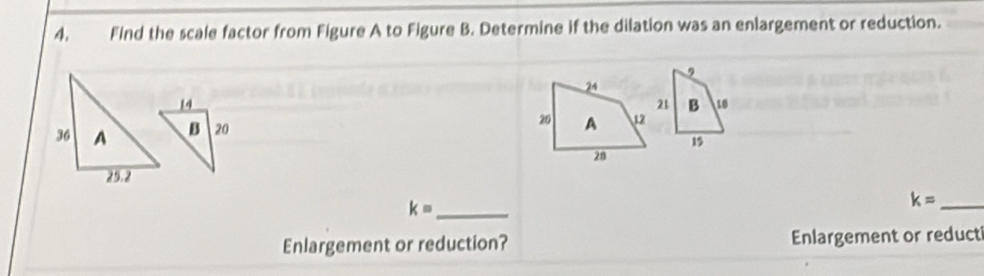 Find the scale factor from Figure A to Figure B. Determine if the dilation was an enlargement or reduction. 

_ k=
_ k=
Enlargement or reduction? Enlargement or reduct