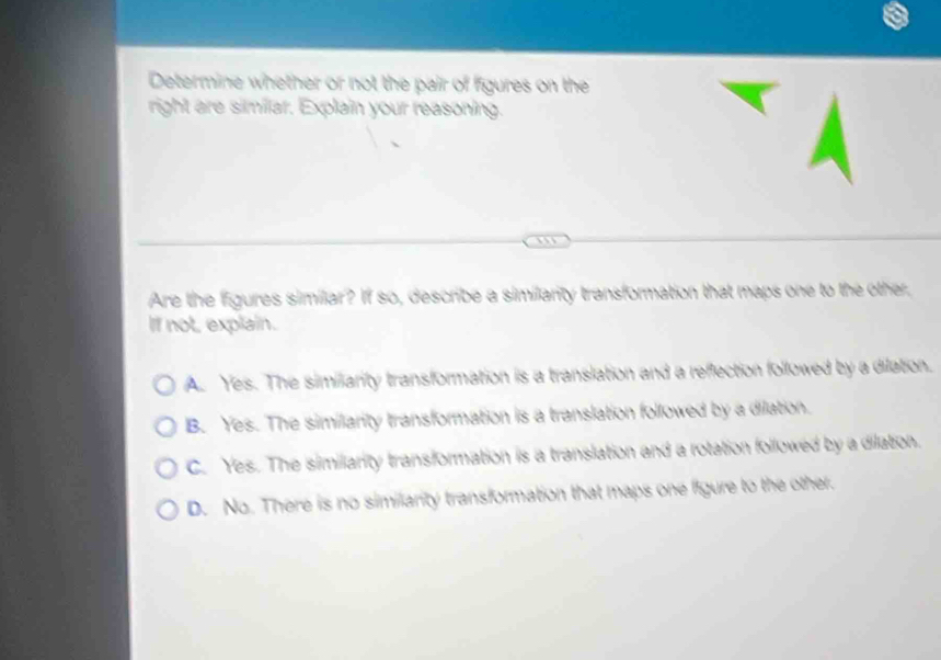 Determine whether or not the pair of figures on the
right are similar. Explain your reasoning.
Are the figures similar? If so, describe a similarity transformation that maps one to the other,
If not, explain.
A. Yes. The similiarity transformation is a translation and a reffection followed by a dilation.
B. Yes. The similarity transformation is a translation followed by a dilation.
C. Yes. The similiarity transformation is a translation and a rotation followed by a dilation.
D. No. There is no similarity transformation that maps one figure to the other.