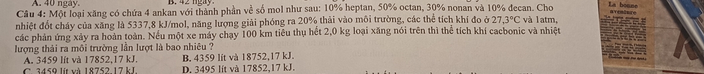 A. 40 ngay.
Câu 4: Một loại xăng có chứa 4 ankan với thành phần về số mol như sau: 10% heptan, 50% octan, 30% nonan và 10% đecan. Cho
nhiệt đốt cháy của xăng là 5337, 8 kJ/mol, năng lượng giải phóng ra 20% thải vào môi trường, các thể tích khí đo ở 27,3°C và latm,
các phản ứng xảy ra hoàn toàn. Nếu một xe máy chạy 100 km tiêu thụ hết 2,0 kg loại xăng nói trên thì thể tích khí cacbonic và nhiệt
lượng thải ra môi trường lần lượt là bao nhiêu ?
A. 3459 lít và 17852, 17 kJ. B. 4359 lít và 18752, 17 kJ.
C. 3459 lít và 18752. 17 kJ. D. 3495 lít và 17852, 17 kJ.