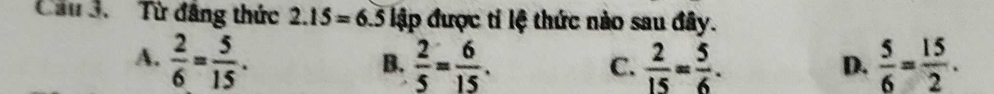 Cầu 3. Từ đăng thức 2.15=6.5 lập được tỉ lệ thức nào sau đây.
A.  2/6 = 5/15 .  5/6 = 15/2 .
B.  2/5 = 6/15 .  2/15 = 5/6 .
C.
D.