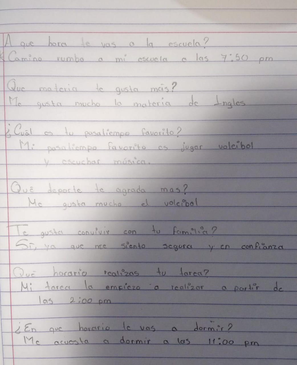 A gue hore to vas a la escuela? 
A Camino rumbo a mi eswela a las 7:50 pm 
Oue materia to gosta mas? 
He gusta mocho ta materia do Ingles 
Li Qual as to pasaliempo favorite? 
Mi posaliempo favorito as jugar voleibol 
y escuchar misica. 
Què deporte to agrada mas? 
Mc gosta muche d voleibol 
Te guster convivir con to fam. lia? 
SI, ya gue me spento segura yon conRianza 
Ou horario realizas to farea? 
Mi farea la empiczo a realizar a partier do 
las 2:00 pm 
i En gue haverio to was a dormir? 
Me acuesta a dormir a las 11:00 pm